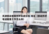 天津移动电销外呼系统价格 排名（移动外呼电话销售工作怎么样）