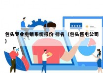 包头专业电销系统报价 排名（包头售电公司）