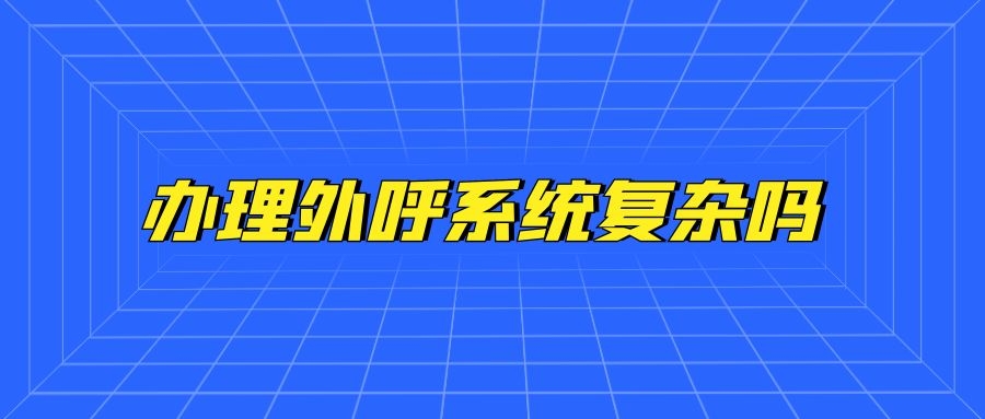 办理外呼系统复杂吗（办理外呼系统流程分享）