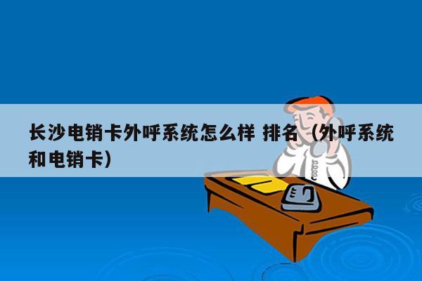 长沙电销卡外呼系统怎么样 排名（外呼系统和电销卡）
