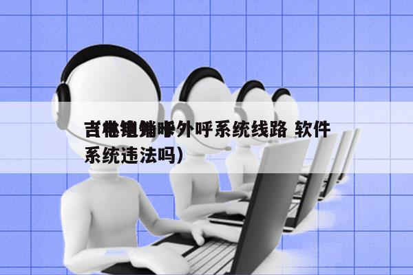 吉林电销卡外呼系统线路 软件
（电销外呼系统违法吗）