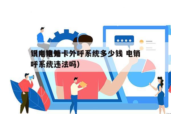 银川电销卡外呼系统多少钱 电销
（电销外呼系统违法吗）