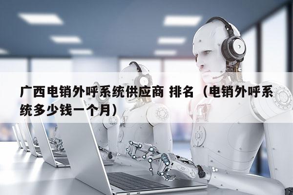 广西电销外呼系统供应商 排名（电销外呼系统多少钱一个月）