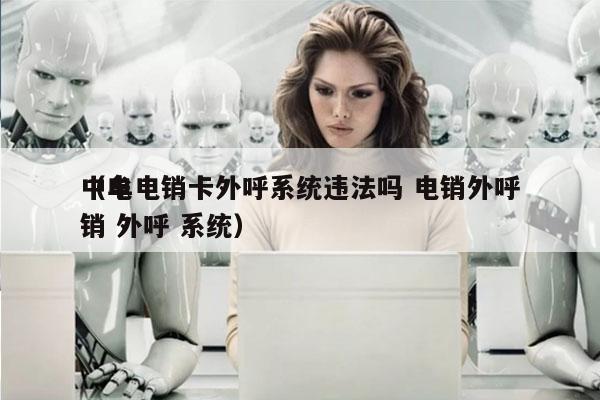 中牟电销卡外呼系统违法吗 电销外呼
（电销 外呼 系统）