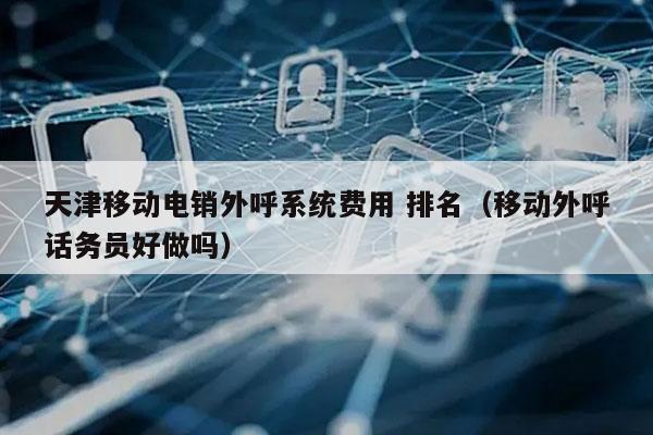 天津移动电销外呼系统费用 排名（移动外呼话务员好做吗）