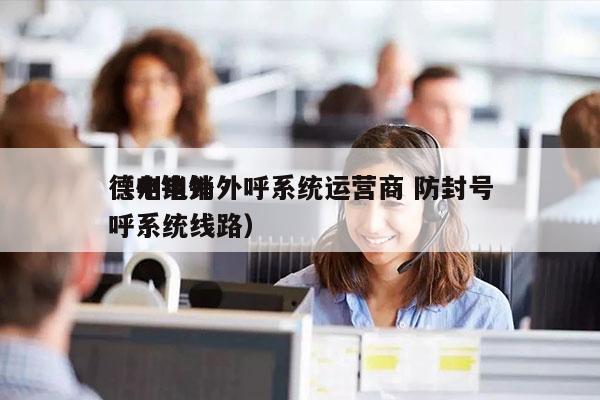 德州电销外呼系统运营商 防封号
（电销外呼系统线路）