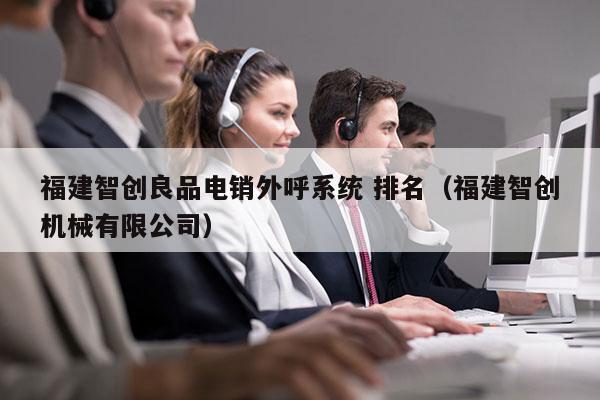 福建智创良品电销外呼系统 排名（福建智创机械有限公司）