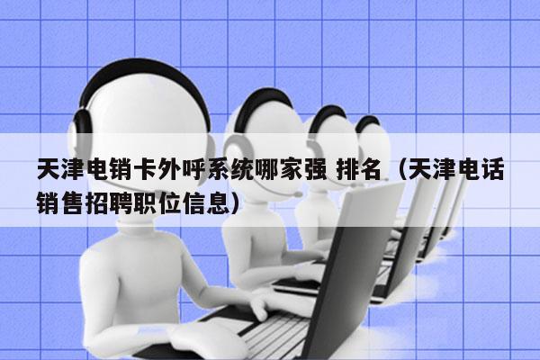 天津电销卡外呼系统哪家强 排名（天津电话销售招聘职位信息）