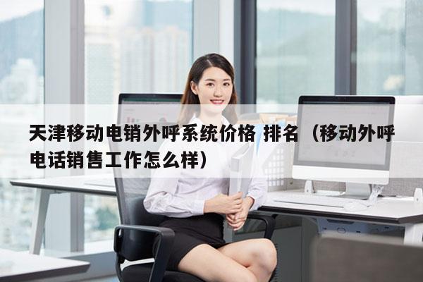 天津移动电销外呼系统价格 排名（移动外呼电话销售工作怎么样）