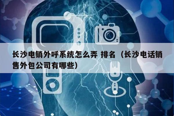 长沙电销外呼系统怎么弄 排名（长沙电话销售外包公司有哪些）