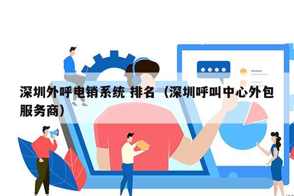 深圳外呼电销系统 排名（深圳呼叫中心外包服务商）