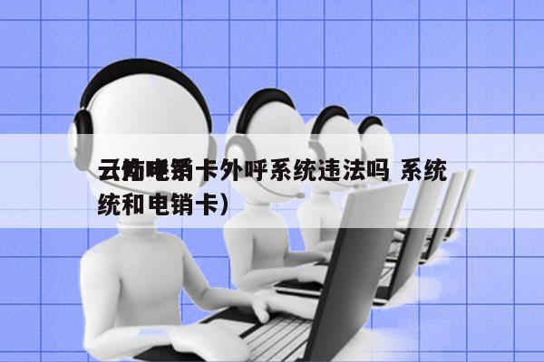 云南电销卡外呼系统违法吗 系统
（外呼系统和电销卡）