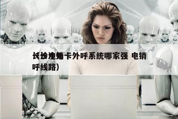 长沙电销卡外呼系统哪家强 电销
（长沙外呼线路）