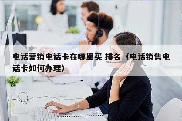 电话营销电话卡在哪里买 排名（电话销售电话卡如何办理）