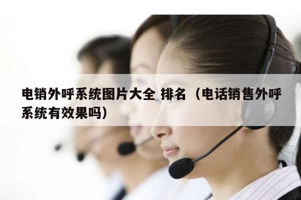 电销外呼系统图片大全 排名（电话销售外呼系统有效果吗）