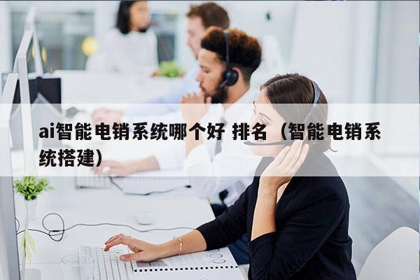 ai智能电销系统哪个好 排名（智能电销系统搭建）