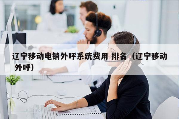 辽宁移动电销外呼系统费用 排名（辽宁移动 外呼）