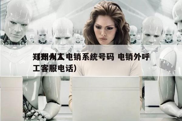 郑州人工电销系统号码 电销外呼
（郑州人工客服电话）