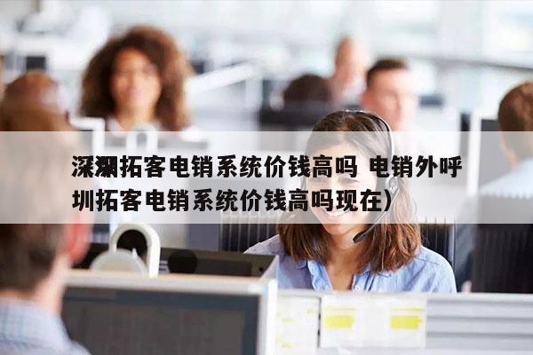 深圳拓客电销系统价钱高吗 电销外呼
（深圳拓客电销系统价钱高吗现在）